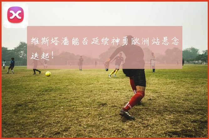 维斯塔潘能否延续神勇欧洲站悬念迭起！