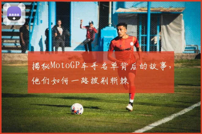 揭秘MotoGP车手名单背后的故事，他们如何一路披荆斩棘
