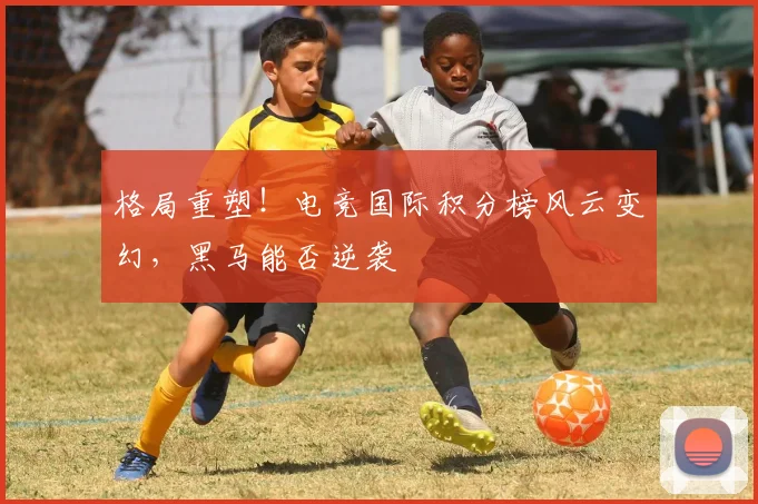 格局重塑！电竞国际积分榜风云变幻，黑马能否逆袭