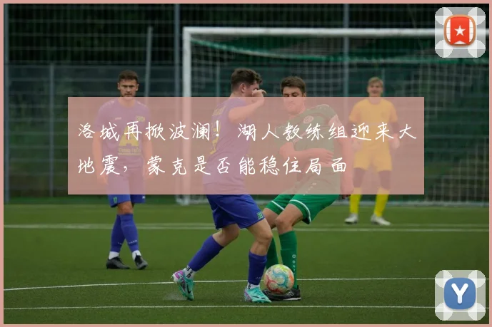 洛城再掀波澜！湖人教练组迎来大地震，蒙克是否能稳住局面