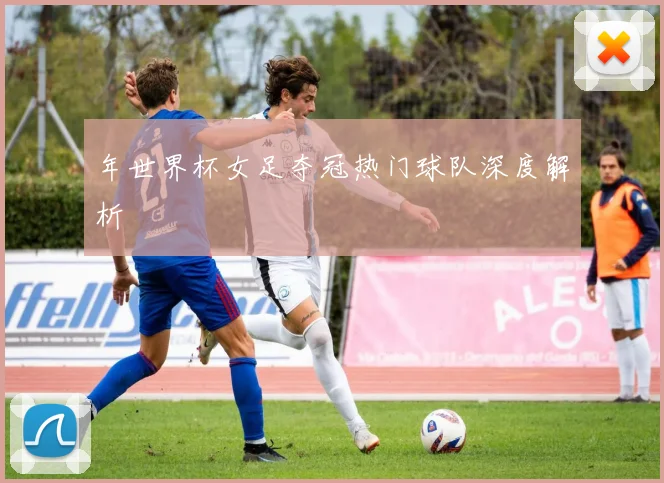 年世界杯女足夺冠热门球队深度解析