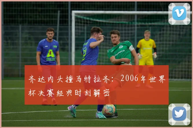齐达内头撞马特拉齐：2006年世界杯决赛经典时刻解密