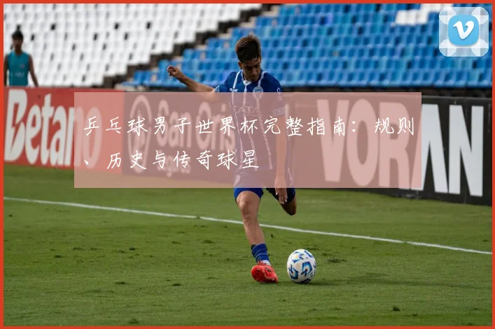 乒乓球男子世界杯完整指南:规则、历史与传奇球星