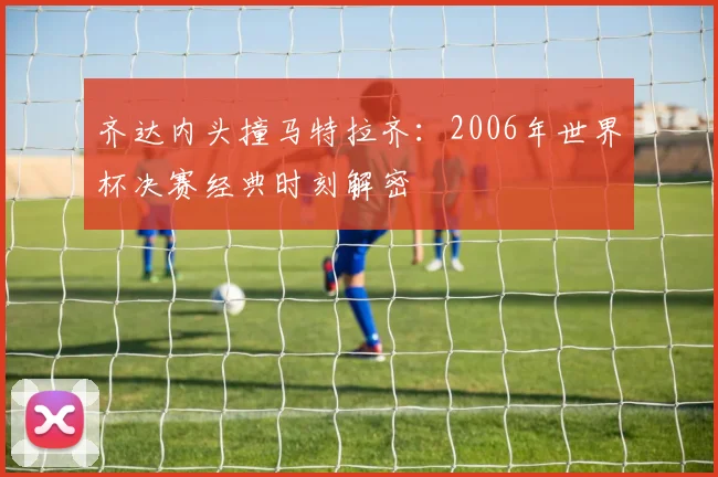 齐达内头撞马特拉齐：2006年世界杯决赛经典时刻解密