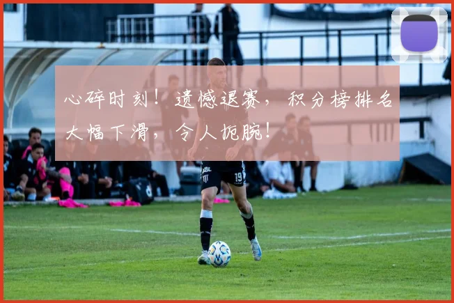 心碎时刻！遗憾退赛，积分榜排名大幅下滑，令人扼腕！