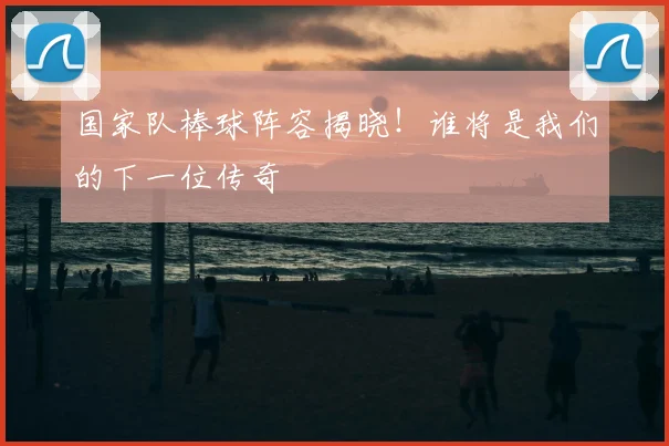 国家队棒球阵容揭晓！谁将是我们的下一位传奇