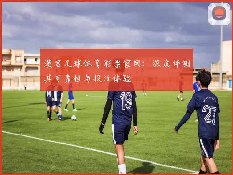 澳客足球体育彩票官网：深度评测其可靠性与投注体验