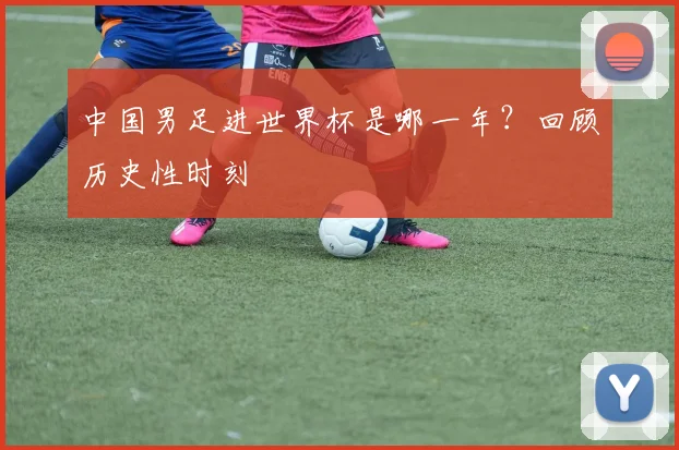 中国男足进世界杯是哪一年？回顾历史性时刻