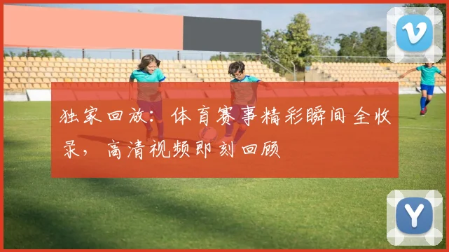 独家回放：体育赛事精彩瞬间全收录，高清视频即刻回顾